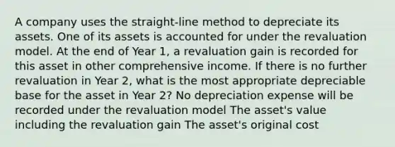 A company uses the straight-line method to depreciate its assets. One of its assets is accounted for under the revaluation model. At the end of Year 1, a revaluation gain is recorded for this asset in other comprehensive income. If there is no further revaluation in Year 2, what is the most appropriate depreciable base for the asset in Year 2? No depreciation expense will be recorded under the revaluation model The asset's value including the revaluation gain The asset's original cost