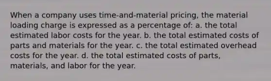 When a company uses time-and-material pricing, the material loading charge is expressed as a percentage of: a. the total estimated labor costs for the year. b. the total estimated costs of parts and materials for the year. c. the total estimated overhead costs for the year. d. the total estimated costs of parts, materials, and labor for the year.