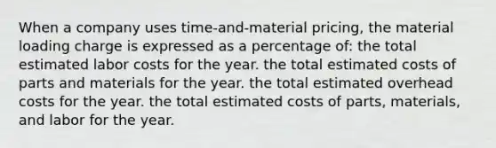 When a company uses time-and-material pricing, the material loading charge is expressed as a percentage of: the total estimated labor costs for the year. the total estimated costs of parts and materials for the year. the total estimated overhead costs for the year. the total estimated costs of parts, materials, and labor for the year.