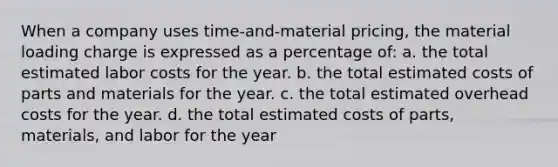 When a company uses time-and-material pricing, the material loading charge is expressed as a percentage of: a. the total estimated labor costs for the year. b. the total estimated costs of parts and materials for the year. c. the total estimated overhead costs for the year. d. the total estimated costs of parts, materials, and labor for the year