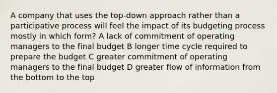 A company that uses the top-down approach rather than a participative process will feel the impact of its budgeting process mostly in which form? A lack of commitment of operating managers to the final budget B longer time cycle required to prepare the budget C greater commitment of operating managers to the final budget D greater flow of information from the bottom to the top