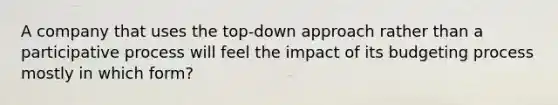 A company that uses the top-down approach rather than a participative process will feel the impact of its budgeting process mostly in which form?