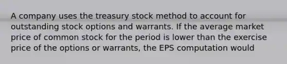 A company uses the treasury stock method to account for outstanding stock options and warrants. If the average market price of common stock for the period is lower than the exercise price of the options or warrants, the EPS computation would