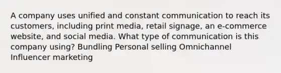 A company uses unified and constant communication to reach its customers, including print media, retail signage, an e-commerce website, and social media. What type of communication is this company using? Bundling Personal selling Omnichannel Influencer marketing