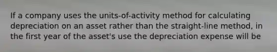 If a company uses the units-of-activity method for calculating depreciation on an asset rather than the straight-line method, in the first year of the asset's use the depreciation expense will be