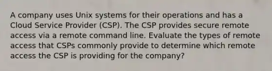 A company uses Unix systems for their operations and has a Cloud Service Provider (CSP). The CSP provides secure remote access via a remote command line. Evaluate the types of remote access that CSPs commonly provide to determine which remote access the CSP is providing for the company?