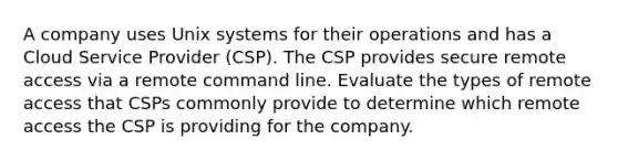 A company uses Unix systems for their operations and has a Cloud Service Provider (CSP). The CSP provides secure remote access via a remote command line. Evaluate the types of remote access that CSPs commonly provide to determine which remote access the CSP is providing for the company.