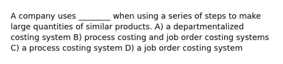 A company uses ________ when using a series of steps to make large quantities of similar products. A) a departmentalized costing system B) process costing and job order costing systems C) a process costing system D) a job order costing system