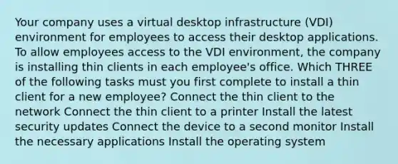 Your company uses a virtual desktop infrastructure (VDI) environment for employees to access their desktop applications. To allow employees access to the VDI environment, the company is installing thin clients in each employee's office. Which THREE of the following tasks must you first complete to install a thin client for a new employee? Connect the thin client to the network Connect the thin client to a printer Install the latest security updates Connect the device to a second monitor Install the necessary applications Install the operating system