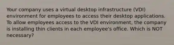 Your company uses a virtual desktop infrastructure (VDI) environment for employees to access their desktop applications. To allow employees access to the VDI environment, the company is installing thin clients in each employee's office. Which is NOT necessary?