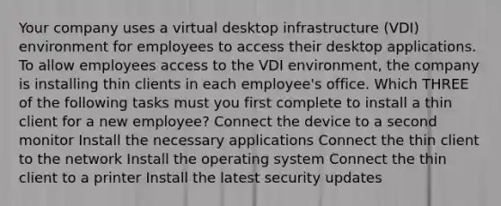 Your company uses a virtual desktop infrastructure (VDI) environment for employees to access their desktop applications. To allow employees access to the VDI environment, the company is installing thin clients in each employee's office. Which THREE of the following tasks must you first complete to install a thin client for a new employee? Connect the device to a second monitor Install the necessary applications Connect the thin client to the network Install the operating system Connect the thin client to a printer Install the latest security updates