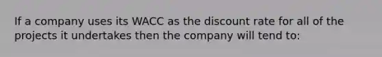 If a company uses its WACC as the discount rate for all of the projects it undertakes then the company will tend to: