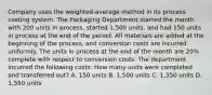 Company uses the​ weighted-average method in its process costing system. The Packaging Department started the month with 200 units in​ process, started 1,500 ​units, and had 150 units in process at the end of the period. All materials are added at the beginning of the​ process, and conversion costs are incurred uniformly. The units in process at the end of the month are 20​% complete with respect to conversion costs. The department incurred the following​ costs: How many units were completed and transferred​ out? A. 150 units B. 1,500 units C. 1,350 units D. 1,550 units