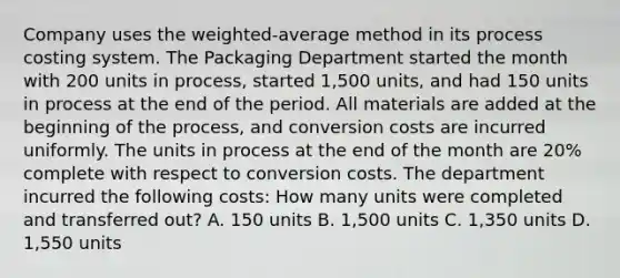 Company uses the​ weighted-average method in its process costing system. The Packaging Department started the month with 200 units in​ process, started 1,500 ​units, and had 150 units in process at the end of the period. All materials are added at the beginning of the​ process, and conversion costs are incurred uniformly. The units in process at the end of the month are 20​% complete with respect to conversion costs. The department incurred the following​ costs: How many units were completed and transferred​ out? A. 150 units B. 1,500 units C. 1,350 units D. 1,550 units