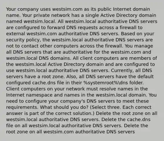 Your company uses westsim.com as its public Internet domain name. Your private network has a single Active Directory domain named westsim.local. All westsim.local authoritative DNS servers are configured to forward DNS requests across a firewall to external westsim.com authoritative DNS servers. Based on your security policy, the westsim.local authoritative DNS servers are not to contact other computers across the firewall. You manage all DNS servers that are authoritative for the westsim.com and westsim.local DNS domains. All client computers are members of the westsim.local Active Directory domain and are configured to use westsim.local authoritative DNS servers. Currently, all DNS servers have a root zone. Also, all DNS servers have the default configured cache.dns file in their %systemroot%dns folder. Client computers on your network must resolve names in the Internet namespace and names in the westsim.local domain. You need to configure your company's DNS servers to meet these requirements. What should you do? (Select three. Each correct answer is part of the correct solution.) Delete the root zone on all westsim.local authoritative DNS servers. Delete the cache.dns file on all westsim.local authoritative DNS servers. Delete the root zone on all westsim.com authoritative DNS servers