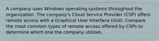 A company uses Windows operating systems throughout the organization. The company's Cloud Service Provider (CSP) offers remote access with a Graphical User Interface (GUI). Compare the most common types of remote access offered by CSPs to determine which one the company utilizes.