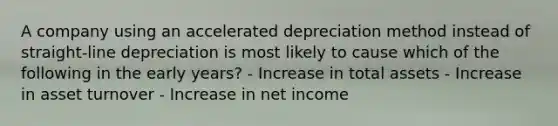 A company using an accelerated depreciation method instead of straight-line depreciation is most likely to cause which of the following in the early years? - Increase in total assets - Increase in asset turnover - Increase in net income