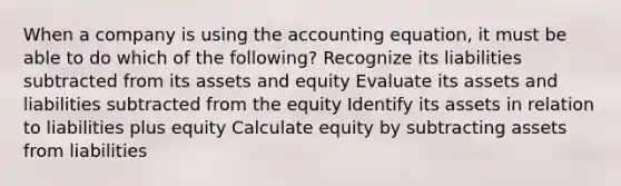 When a company is using the accounting equation, it must be able to do which of the following? Recognize its liabilities subtracted from its assets and equity Evaluate its assets and liabilities subtracted from the equity Identify its assets in relation to liabilities plus equity Calculate equity by subtracting assets from liabilities