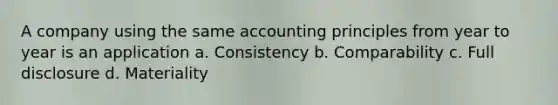 A company using the same accounting principles from year to year is an application a. Consistency b. Comparability c. Full disclosure d. Materiality