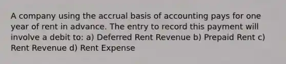 A company using the accrual basis of accounting pays for one year of rent in advance. The entry to record this payment will involve a debit to: a) Deferred Rent Revenue b) Prepaid Rent c) Rent Revenue d) Rent Expense