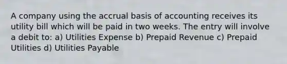 A company using the accrual basis of accounting receives its utility bill which will be paid in two weeks. The entry will involve a debit to: a) Utilities Expense b) Prepaid Revenue c) Prepaid Utilities d) Utilities Payable