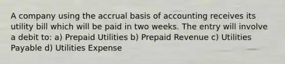 A company using the accrual basis of accounting receives its utility bill which will be paid in two weeks. The entry will involve a debit to: a) Prepaid Utilities b) Prepaid Revenue c) Utilities Payable d) Utilities Expense