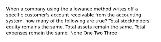 When a company using the allowance method writes off a specific customer's account receivable from the accounting system, how many of the following are true? Total stockholders' equity remains the same. Total assets remain the same. Total expenses remain the same. None One Two Three