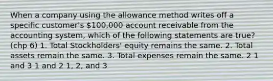 When a company using the allowance method writes off a specific customer's 100,000 account receivable from the accounting system, which of the following statements are true? (chp 6) 1. Total Stockholders' equity remains the same. 2. Total assets remain the same. 3. Total expenses remain the same. 2 1 and 3 1 and 2 1, 2, and 3