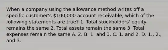 When a company using the allowance method writes off a specific customer's 100,000 account receivable, which of the following statements are true? 1. Total stockholders' equity remains the same 2. Total assets remain the same 3. Total expenses remain the same A. 2. B. 1. and 3. C. 1. and 2. D. 1., 2., and 3.