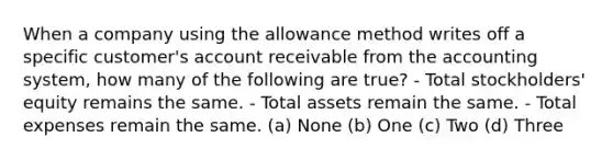 When a company using the allowance method writes off a specific customer's account receivable from the accounting system, how many of the following are true? - Total stockholders' equity remains the same. - Total assets remain the same. - Total expenses remain the same. (a) None (b) One (c) Two (d) Three