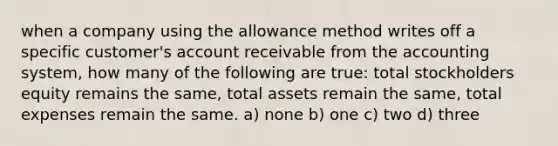 when a company using the allowance method writes off a specific customer's account receivable from the accounting system, how many of the following are true: total stockholders equity remains the same, total assets remain the same, total expenses remain the same. a) none b) one c) two d) three