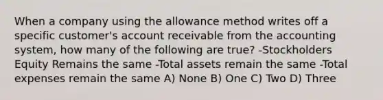 When a company using the allowance method writes off a specific customer's account receivable from the accounting system, how many of the following are true? -Stockholders Equity Remains the same -Total assets remain the same -Total expenses remain the same A) None B) One C) Two D) Three