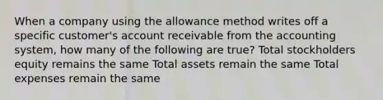 When a company using the allowance method writes off a specific customer's account receivable from the accounting system, how many of the following are true? Total stockholders equity remains the same Total assets remain the same Total expenses remain the same