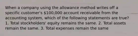 When a company using the allowance method writes off a specific customer's 100,000 account receivable from the accounting system, which of the following statements are true? 1. Total stockholders' equity remains the same. 2. Total assets remain the same. 3. Total expenses remain the same