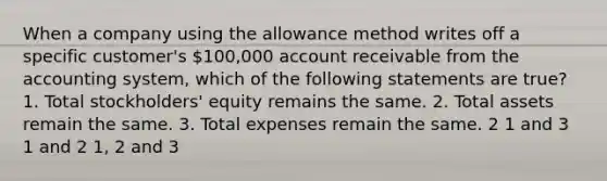 When a company using the allowance method writes off a specific customer's 100,000 account receivable from the accounting system, which of the following statements are true? 1. Total stockholders' equity remains the same. 2. Total assets remain the same. 3. Total expenses remain the same. 2 1 and 3 1 and 2 1, 2 and 3