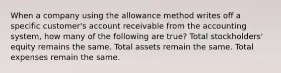 When a company using the allowance method writes off a specific customer's account receivable from the accounting system, how many of the following are true? Total stockholders' equity remains the same. Total assets remain the same. Total expenses remain the same.