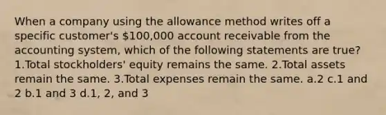 When a company using the allowance method writes off a specific customer's 100,000 account receivable from the accounting system, which of the following statements are true? 1.Total stockholders' equity remains the same. 2.Total assets remain the same. 3.Total expenses remain the same. a.2 c.1 and 2 b.1 and 3 d.1, 2, and 3