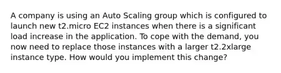 A company is using an Auto Scaling group which is configured to launch new t2.micro EC2 instances when there is a significant load increase in the application. To cope with the demand, you now need to replace those instances with a larger t2.2xlarge instance type. How would you implement this change?