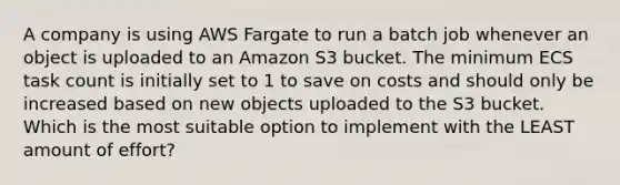 A company is using AWS Fargate to run a batch job whenever an object is uploaded to an Amazon S3 bucket. The minimum ECS task count is initially set to 1 to save on costs and should only be increased based on new objects uploaded to the S3 bucket. Which is the most suitable option to implement with the LEAST amount of effort?