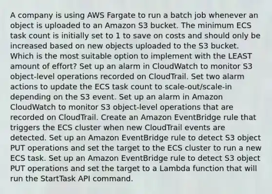 A company is using AWS Fargate to run a batch job whenever an object is uploaded to an Amazon S3 bucket. The minimum ECS task count is initially set to 1 to save on costs and should only be increased based on new objects uploaded to the S3 bucket. Which is the most suitable option to implement with the LEAST amount of effort? Set up an alarm in CloudWatch to monitor S3 object-level operations recorded on CloudTrail. Set two alarm actions to update the ECS task count to scale-out/scale-in depending on the S3 event. Set up an alarm in Amazon CloudWatch to monitor S3 object-level operations that are recorded on CloudTrail. Create an Amazon EventBridge rule that triggers the ECS cluster when new CloudTrail events are detected. Set up an Amazon EventBridge rule to detect S3 object PUT operations and set the target to the ECS cluster to run a new ECS task. Set up an Amazon EventBridge rule to detect S3 object PUT operations and set the target to a Lambda function that will run the StartTask API command.