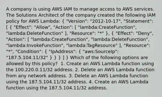 A company is using AWS IAM to manage access to AWS services. The Solutions Architect of the company created the following IAM policy for AWS Lambda: ( "Version": "2012-10-17", "Statement": [ { "Effect": "Allow", "Action": [ "lambda:CreateFunction", "lambda:DeleteFunction" ], "Resource": "*" ), ( "Effect": "Deny", "Action": [ "lambda:CreateFunction", "lambda:DeleteFunction", "lambda:InvokeFunction", "lambda:TagResource" ], "Resource": "*", "Condition": { "IpAddress": { "aws:SourceIp": "187.5.104.11/32" ) } } ] } Which of the following options are allowed by this policy? ​ 1. Create an AWS Lambda function using the 100.220.0.11/32 address. 2. Delete an AWS Lambda function from any network address. 3. Delete an AWS Lambda function using the 187.5.104.11/32 address.​ 4. Create an AWS Lambda function using the 187.5.104.11/32 address.