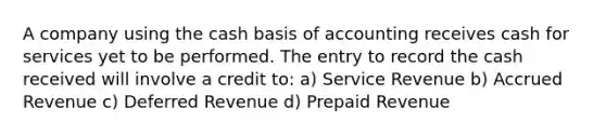 A company using the cash basis of accounting receives cash for services yet to be performed. The entry to record the cash received will involve a credit to: a) Service Revenue b) Accrued Revenue c) Deferred Revenue d) Prepaid Revenue