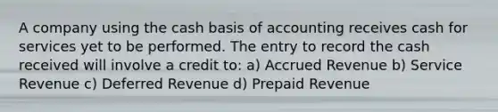 A company using the cash basis of accounting receives cash for services yet to be performed. The entry to record the cash received will involve a credit to: a) Accrued Revenue b) Service Revenue c) Deferred Revenue d) Prepaid Revenue