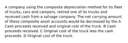 A company using the composite depreciation method for its fleet of trucks, cars and campers, retired one of its trucks and received cash from a salvage company. The net carrying amount of these composite asset accounts would be decreased by the A Cash proceeds received and original cost of the truck. B Cash proceeds received. C Original cost of the truck less the cash proceeds. D Original cost of the truck.