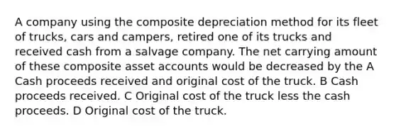 A company using the composite depreciation method for its fleet of trucks, cars and campers, retired one of its trucks and received cash from a salvage company. The net carrying amount of these composite asset accounts would be decreased by the A Cash proceeds received and original cost of the truck. B Cash proceeds received. C Original cost of the truck less the cash proceeds. D Original cost of the truck.