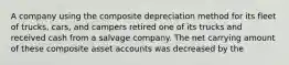 A company using the composite depreciation method for its fleet of trucks, cars, and campers retired one of its trucks and received cash from a salvage company. The net carrying amount of these composite asset accounts was decreased by the