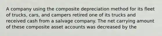 A company using the composite depreciation method for its fleet of trucks, cars, and campers retired one of its trucks and received cash from a salvage company. The net carrying amount of these composite asset accounts was decreased by the