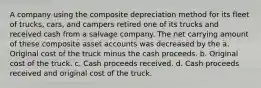 A company using the composite depreciation method for its fleet of trucks, cars, and campers retired one of its trucks and received cash from a salvage company. The net carrying amount of these composite asset accounts was decreased by the a. Original cost of the truck minus the cash proceeds. b. Original cost of the truck. c. Cash proceeds received. d. Cash proceeds received and original cost of the truck.