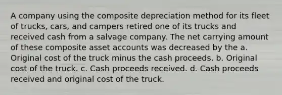 A company using the composite depreciation method for its fleet of trucks, cars, and campers retired one of its trucks and received cash from a salvage company. The net carrying amount of these composite asset accounts was decreased by the a. Original cost of the truck minus the cash proceeds. b. Original cost of the truck. c. Cash proceeds received. d. Cash proceeds received and original cost of the truck.