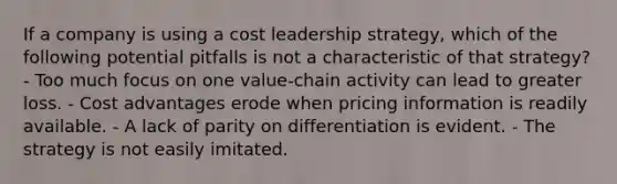 If a company is using a cost leadership strategy, which of the following potential pitfalls is not a characteristic of that strategy? - Too much focus on one value-chain activity can lead to greater loss. - Cost advantages erode when pricing information is readily available. - A lack of parity on differentiation is evident. - The strategy is not easily imitated.